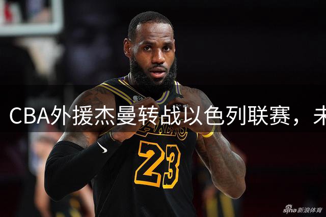 CBA外援杰曼转战以色列联赛，未来回归可能性渺茫
